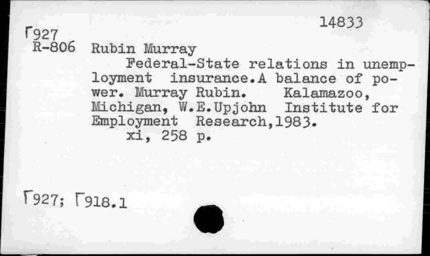 ﻿f927
R-806
14833
Rubin Murray
Federal-State relations in unemployment insurance.A balance of power. Murray Rubin. Kalamazoo, Michigan, W.E.Upjohn Institute for Employment Research,1983.
xi, 258 p.
r927; T918.1